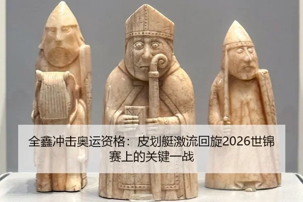 全鑫冲击奥运资格：皮划艇激流回旋2026世锦赛上的关键一战